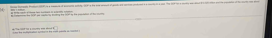 Gross Domestic Product (GDP) is a measure of economic activity. GDP is the total amount of goods and services produced in a country in a year. The GDP for a country was about $13.025 trillion and the population of the country was about
369.1 million. 
a) Write each of these two numbers in scientific notation. 
b) Determine the GDP per capita by dividing the by the population of the country. 
a) The GDP for a country was about $□. 
(Use the multiplication symbol in the math palette as needed.)