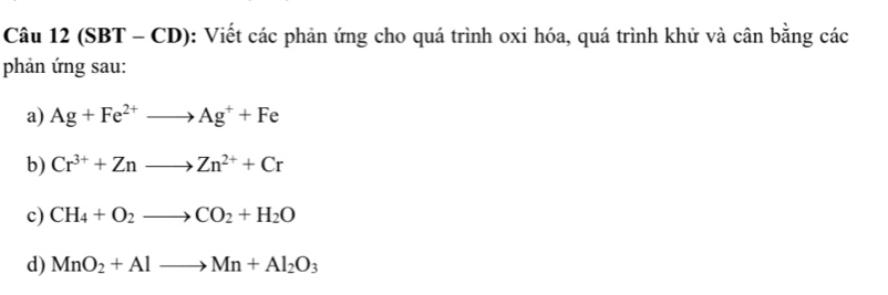 (SBT - CD) : Viết các phản ứng cho quá trình oxi hóa, quá trình khử và cân bằng các 
phản ứng sau: 
a) Ag+Fe^(2+)to Ag^++Fe
b) Cr^(3+)+Znto Zn^(2+)+Cr
c) CH_4+O_2to CO_2+H_2O
d) MnO_2+Alto Mn+Al_2O_3