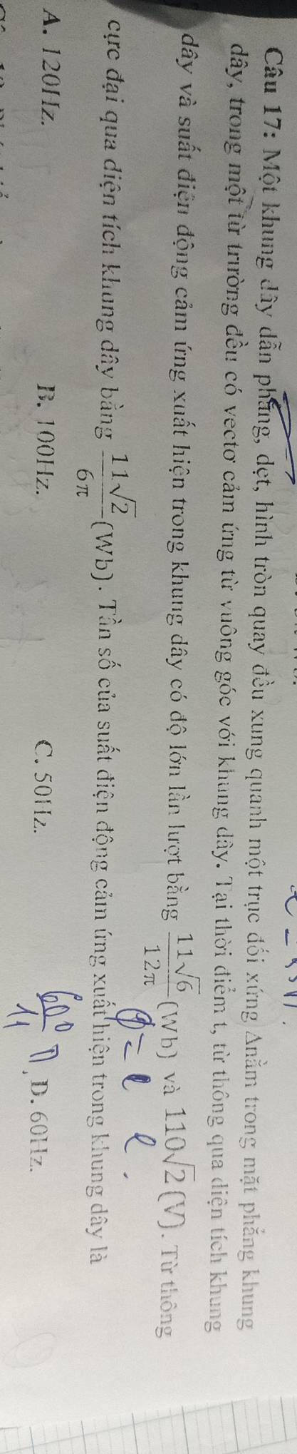 Một khung đây dẫn phẳng, dẹt, hình tròn quay đều xung quanh một trục đối xứng Anằm trong mặt phẳng khung
dây, trong một từ trường đều có vectơ cảm ứng từ vuông góc với khung dây. Tại thời điểm t, từ thông qua diện tích khung
dây và suất điện động cảm ứng xuất hiện trong khung dây có độ lớn lần lượt bằng  11sqrt(6)/12π  (Wb) và 110sqrt(2)(V). Từ thông
cực đại qua diện tích khung dây bằng  11sqrt(2)/6π  (Wb). Tần số của suất điện động cảm ứng xuất hiện trong khung dây là
A. 120Hz. B. 100Hz. C. 50Hz. D. 60Hz.