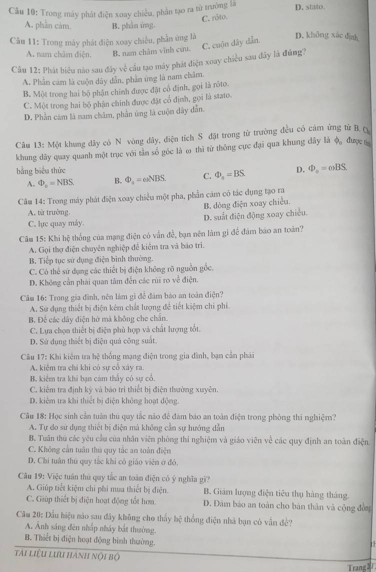 Trong máy phát điện xoay chiều, phần tạo ra từ trường là D. stato.
C. rôto.
A. phần cảm. B. phần ứng.
Câu 11: Trong máy phát điện xoay chiều, phần ứng là
A. nam châm điện. B. nam châm vĩnh cửu. C. cuộn dây dẫn.
D. không xác định
Câu 12: Phát biểu nào sau đây về cầu tạo máy phát điện xoay chiều sau đây là đúng?
A. Phần cảm là cuộn dây dẫn. phần ứng là nam châm.
B. Một trong hai bộ phận chính được đặt cổ định, gọi là rôto.
C. Một trong hai bộ phận chính được đặt cổ định, gọi là stato.
D. Phần cam là nam châm, phần ứng là cuộn dây dẫn.
Câu 13:Mhat O : khung dây có N vòng dây, diện tích S đặt trong từ trường đều có cảm ứng từ B. ộ
khung dây quay quanh một trục với tần số góc là ω thì từ thông cực đại qua khung dây là phi _0 được tín
bằng biểu thức D. Phi _0=omega BS.
A. Phi _0=NBS. B. Phi _0=omega NBS. C. varPhi _0=BS.
Câu 14: Trong máy phát điện xoay chiều một pha, phần cám có tác dụng tạo ra
B. dòng điện xoay chiều.
A. từ trường.
C. lực quay máy. D. suất điện động xoay chiều.
Câu 15: Khi hệ thống của mạng điện có vấn đề, bạn nên làm gì để đảm bảo an toàn?
A. Gọi thợ điện chuyên nghiệp để kiểm tra và bảo trì.
B. Tiếp tục sứ dụng điện bình thường.
C. Có thể sử dụng các thiết bị điện không rõ nguồn gốc.
D. Không cần phải quan tâm đến các rúi ro về điện.
Câu 16: Trong gia đình, nên làm gì để đám bảo an toàn điện?
A. Sử dụng thiết bị điện kém chất lượng để tiết kiệm chỉ phí.
B. Để các dây điện hở mà không che chắn.
C. Lựa chọn thiết bị điện phù hợp và chất lượng tốt.
D. Sử dụng thiết bị điện quá công suất.
Câu 17: Khi kiểm tra hệ thống mạng điện trong gia đình, bạn cần phái
A. kiểm tra chi khi có sự cổ xảy ra.
B. kiểm tra khi bạn cảm thấy có sự cổ.
C. kiểm tra định kỳ vả bảo trì thiết bị điện thường xuyên.
D. kiểm tra khi thiết bị điện không hoạt động.
Câu 18: Học sinh cần tuân thủ quy tắc nào đề đảm bảo an toàn điện trong phòng thí nghiệm?
A. Tự do sử dụng thiết bị điện mà không cần sự hướng dẫn
B. Tuân thủ các yêu cầu của nhân viên phòng thí nghiệm và giáo viên về các quy định an toàn điện.
C. Không cần tuần thủ quy tắc an toàn điện
D. Chi tuân thủ quy tắc khi có giáo viên ở đó.
Câu 19: Việc tuân thủ quy tắc an toàn điện có ý nghĩa gì?
A. Giúp tiết kiệm chi phí mua thiết bị điện. B. Giảm lượng điện tiêu thụ hàng tháng.
C. Giúp thiết bị điện hoạt động tốt hơn. D. Đảm bảo an toàn cho bản thân và cộng đồng
Câu 20: Dấu hiệu nào sau đây không cho thấy hệ thống điện nhà bạn có vấn đề?
A. Ánh sáng đèn nhấp nháy bắt thường.
B. Thiết bị điện hoạt động bình thường.
th
tải liệu lưu hành nội bộ
Trang 21