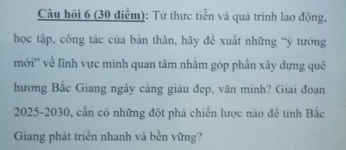 Câu hội 6 (30 điểm): Từ thực tiễn và quá trình lao động, 
học tập, công tác của bản thân, hãy đề xuất những “ ý tưởng 
mới'' về lĩnh vực mình quan tâm nhằm góp phần xây dựng quê 
hương Bắc Giang ngày càng giàu đẹp, văn minh? Giai đoạn 
2025-2030, cần có những đột phá chiến lược nào đề tinh Bắc 
Giang phát triển nhanh và bền vững?