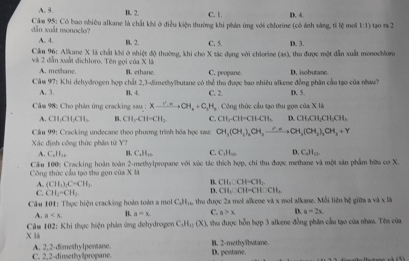 A.3. B. 2. C. 1. D. 4.
Câu 95: Có bao nhiêu alkane là chất khí ở điều kiện thường khi phản ứng với chlorine (có ánh sáng, tỉ lệ mol 1:1) tạo ra 2
dẫn xuất monoclo?
A. 4. B. 2. C.5. D. 3.
Câu 96: Alkane X là chất khí ở nhiệt độ thường, khi cho X tác dụng với chlorine (as), thu được một dẫn xuất monochloro
và 2 dẫn xuất dichloro. Tên gọi của X là
A. methane. B. ethane. C. propane. D. isobutane.
Câu 97: Khi dehydrogen hợp chất 2,3-dimethylbutane có thể thu được bao nhiêu alkene đồng phân cầu tạo của nhau?
A. 3. B. 4. C. 2. D. 5.
*  Câu 98: Cho phản ứng cracking sau : Xxrightarrow I^0,xH_4+C_3H_6. Công thức cấu tạo thu gọn của X là
A. CH_3CH_2CH_3. B. CH_3-CH=CH_2. C. CH_3-CH=CH-CH_3. D. CH_3CH_2CH_2CH_3.
* Câu 99: Cracking undecane theo phương trình hóa học sau: CH_3(CH_2)_9CH_3to CH_3(CH_2)_3CH_3+Y
Xác định công thức phân tử Y?
A. C_6H_14. B. C_4H_10. C. C_5H_10. D. C_6H_12.
Câu 100: Cracking hoàn toàn 2-methylpropane với xúc tác thích hợp, chỉ thu được methane và một sản phẩm hữu cơ X.
Công thức cấu tạo thu gọn của X là
A. (CH_3)_2C=CH_2.
B. CH_3□ CH=CH_2.
C. CH_2=CH_2.
D. CH_3□ CH=CH□ CH_3.
* Câu 101: Thực hiện cracking hoàn toàn a mol C_6H_14 5, thu được 2a mol alkene và x mol alkane. Mối liên hxi giữa a và x là
A. a aequiv x. a≥slant x. D. a=2x.
B.
C.
*  Cầu 102: Khi thực hiện phản ứng dehydrogen C_5H_12(X) 0, thu được hỗn hợp 3 alkene đồng phân cầu tạo của nhau. Tên của
X là
A. 2,2-dimethylpentane.
B. 2-methylbutane.
C. 2,2-dimethylpropane.
D. pentane.