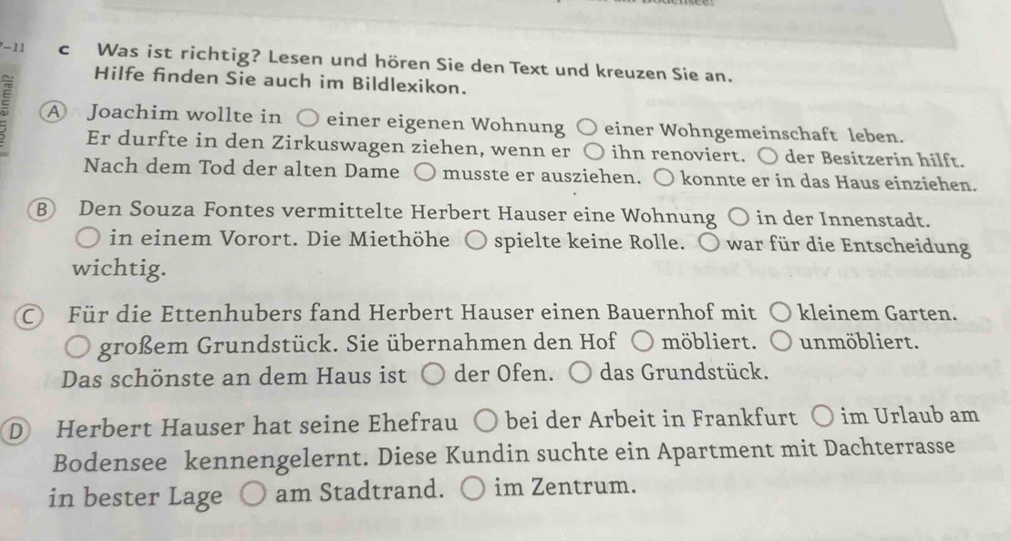 Was ist richtig? Lesen und hören Sie den Text und kreuzen Sie an. 
Hilfe finden Sie auch im Bildlexikon. 
A Joachim wollte in ○ einer eigenen Wohnung einer Wohngemeinschaft leben. 
Er durfte in den Zirkuswagen ziehen, wenn er ihn renoviert. ○ der Besitzerin hilft. 
Nach dem Tod der alten Dame musste er ausziehen. 〇 konnte er in das Haus einziehen. 
B Den Souza Fontes vermittelte Herbert Hauser eine Wohnung ○ in der Innenstadt. 
in einem Vorort. Die Miethöhe spielte keine Rolle. ○ war für die Entscheidung 
wichtig. 
Für die Ettenhubers fand Herbert Hauser einen Bauernhof mit kleinem Garten. 
großem Grundstück. Sie übernahmen den Hof ○ möbliert. unmöbliert. 
Das schönste an dem Haus ist der Öfen. ) das Grundstück. 
D Herbert Hauser hat seine Ehefrau bei der Arbeit in Frankfurt ○ im Urlaub am 
Bodensee kennengelernt. Diese Kundin suchte ein Apartment mit Dachterrasse 
in bester Lage am Stadtrand. im Zentrum.