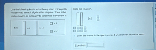 Use the following key to write the equation or inequality . Write the equation 
represented in each algebra tiles diagram. Then, solve 
each equation or inequality to determine the value of z. 
-
□ =1
Key =x =-x
□ =-1
Enter the answer in the space provided. Use numbers inslead of words. 

Equation □