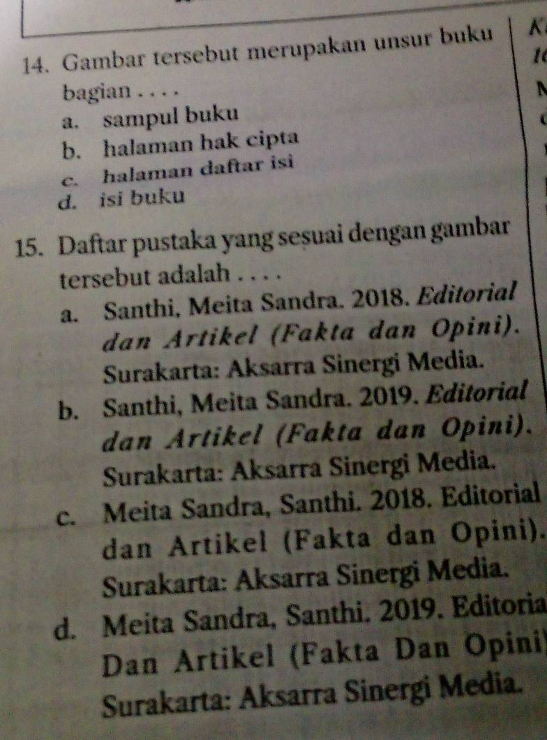 Gambar tersebut merupakan unsur buku K
1
bagian . . . .
a. sampul buku
b. halaman hak cipta
c. halaman daftar isi
d. isi buku
15. Daftar pustaka yang seșuai dengan gambar
tersebut adalah . . . .
a. Santhi, Meita Sandra. 2018. Editorial
dan Artikel (Fakta dan Opini).
Surakarta: Aksarra Sinergi Media.
b. Santhi, Meita Sandra. 2019. Editorial
dan Artikel (Fakta dan Opini).
Surakarta: Aksarra Sinergi Media.
c. Meita Sandra, Santhi. 2018. Editorial
dan Artikel (Fakta dan Opini).
Surakarta: Aksarra Sinergi Media.
d. Meita Sandra, Santhi. 2019. Editoria
Dan Artikel (Fakta Dan Opini)
Surakarta: Aksarra Sinergi Media.