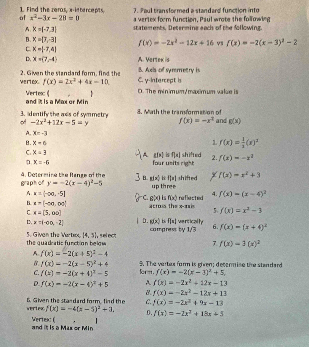 Find the zeros, x-intercepts, 7. Paul transformed a standard function into
of x^2-3x-28=0 a vertex form function, Paul wrote the following
A. X= -7,3 statements. Determine each of the following.
B、 X= 7,-3 f(x)=-2x^2-12x+16 vs f(x)=-2(x-3)^2-2
C. X= -7,4
D. X= 7,-4 A. Vertex is
2. Given the standard form, find the B. Axis of symmetry is
vertex. f(x)=2x^2+4x-10, C. y-intercept is
Vertex: ( ) D. The minimum/maximum value is
and it is a Max or Min
3. Identify the axis of symmetry 8. Math the transformation of
f(x)=-x^2
of -2x^2+12x-5=y and g(x)
A. X=-3
B. X=6 1 f(x)= 1/3 (x)^2
A. g(x) is f(x)
C. X=3 shifted 2. f(x)=-x^2
D. X=-6 four units right
4. Determine the Range of the shifted f(x)=x^2+3
B. g(x) is f(x)
graph of y=-2(x-4)^2-5
up three
A. x=(-∈fty ,-5] C. g(x) is f(x) reflected 4. f(x)=(x-4)^2
B. x=[-∈fty ,∈fty ) across the x-axis 5. f(x)=x^2-3
C. x=[5,00]
D.
D. x=(-∈fty ,-2] g(x) is f(x) vertically
compress by 1/3 6. f(x)=(x+4)^2
5. Given the Vertex, (4,5) , select
the quadratic function below 7. f(x)=3(x)^2
A. f(x)=-2(x+5)^2-4
B. f(x)=-2(x-5)^2+4 9. The vertex form is given; determine the standard
form.
C. f(x)=-2(x+4)^2-5 f(x)=-2(x-3)^2+5,
D. f(x)=-2(x-4)^2+5 A. f(x)=-2x^2+12x-13
B. f(x)=-2x^2-12x+13
6. Given the standard form, find the C. f(x)=-2x^2+9x-13
vertex. f(x)=-4(x-5)^2+3,
D. f(x)=-2x^2+18x+5
Vertex: ( )
and it is a Max or Min