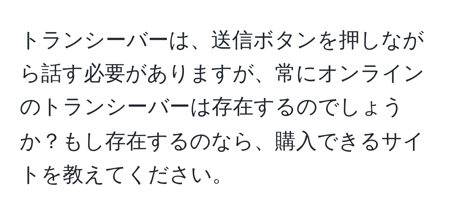 トランシーバーは、送信ボタンを押しながら話す必要がありますが、常にオンラインのトランシーバーは存在するのでしょうか？もし存在するのなら、購入できるサイトを教えてください。