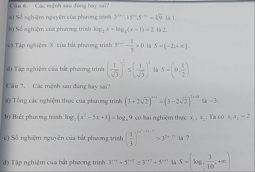 Các mệnh sau dúng hay sai?
a) Số nghiệm nguyên của phương trình 3^(2x-1).15^(3x).5^(-3x)=sqrt[3](9) là 1.
b) Số nghiệm của phương trình log _2x+log _2(x-1)=2 là 2.
c) Tập nghiệm S của bất phương trình 5^(x+1)- 1/5 >0 là S=(-2;+∈fty ).
d) Tập nghiệm của bất phương trình ( 1/sqrt(3) )^ 1/x ≤ ( 1/sqrt(3) )^2 là S=(0; 1/2 )
Câu 7. Các mệnh sau đúng hay sai?
a) Tổng các nghiệm thực của phương trình (3+2sqrt(2))^x+1=(3-2sqrt(2))^2x+8 là -3.
b) Biết phương trình log _2(x^2-5x+1)=log _49 có hai nghiệm thực x_1,x_2. Ta có x_1x_2=2
c) Số nghiệm nguyên của bất phương trình ( 1/3 )^2x^2-3x-7>3^(2x-21) là 7
d) Tập nghiệm của bất phương trình 3^(x+1)+5^(x+2)≥ 3^(x+2)+5^(x+1) là S=(log _ 5/3  3/10 ;+∈fty )