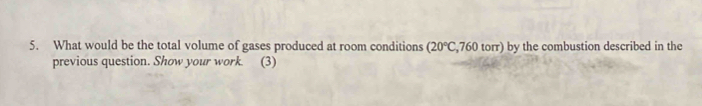 What would be the total volume of gases produced at room conditions (20°C,760torr) by the combustion described in the 
previous question. Show your work. (3)