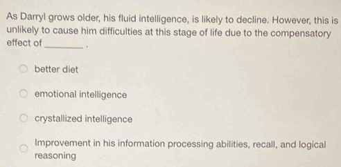 As Darryl grows older, his fluid intelligence, is likely to decline. However, this is
unlikely to cause him difficulties at this stage of life due to the compensatory
effect of_ 、
better diet
emotional intelligence
crystallized intelligence
Improvement in his information processing abilities, recall, and logical
reasoning