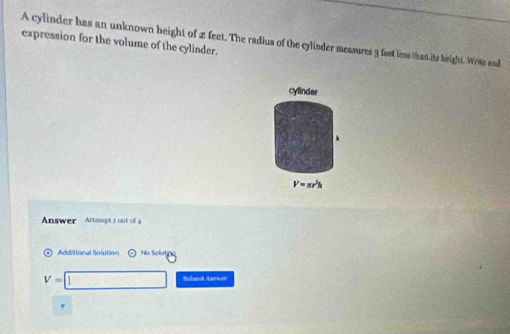 A cylinder has an unknown height of x feet. The radius of the cylinder measures 3 feet less than its height. Write and 
expression for the volume of the cylinder. 
cylinder 
h
V=π r^3h
Answer Attempt 1 out of 4 
Additional Solution odot No Soluti
V=□ Suhnt Auswer
π