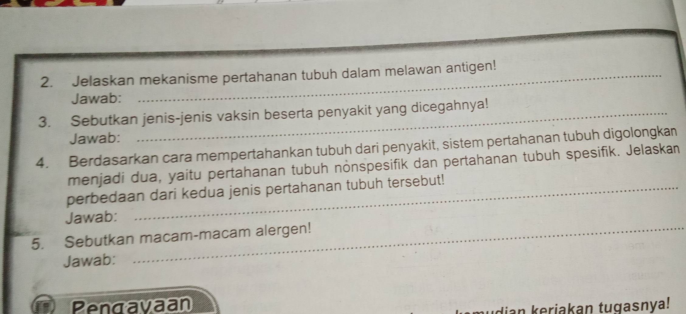 Jelaskan mekanisme pertahanan tubuh dalam melawan antigen! 
Jawab: 
3. Sebutkan jenis-jenis vaksin beserta penyakit yang dicegahnya! 
Jawab: 
4. Berdasarkan cara mempertahankan tubuh dari penyakit, sistem pertahanan tubuh digolongkan 
menjadi dua, yaitu pertahanan tubuh nonspesifik dan pertahanan tubuh spesifik. Jelaskan 
perbedaan dari kedua jenis pertahanan tubuh tersebut! 
Jawab: 
5. Sebutkan macam-macam alergen! 
Jawab: 
Pengavaan dian keriakan tugasnya!