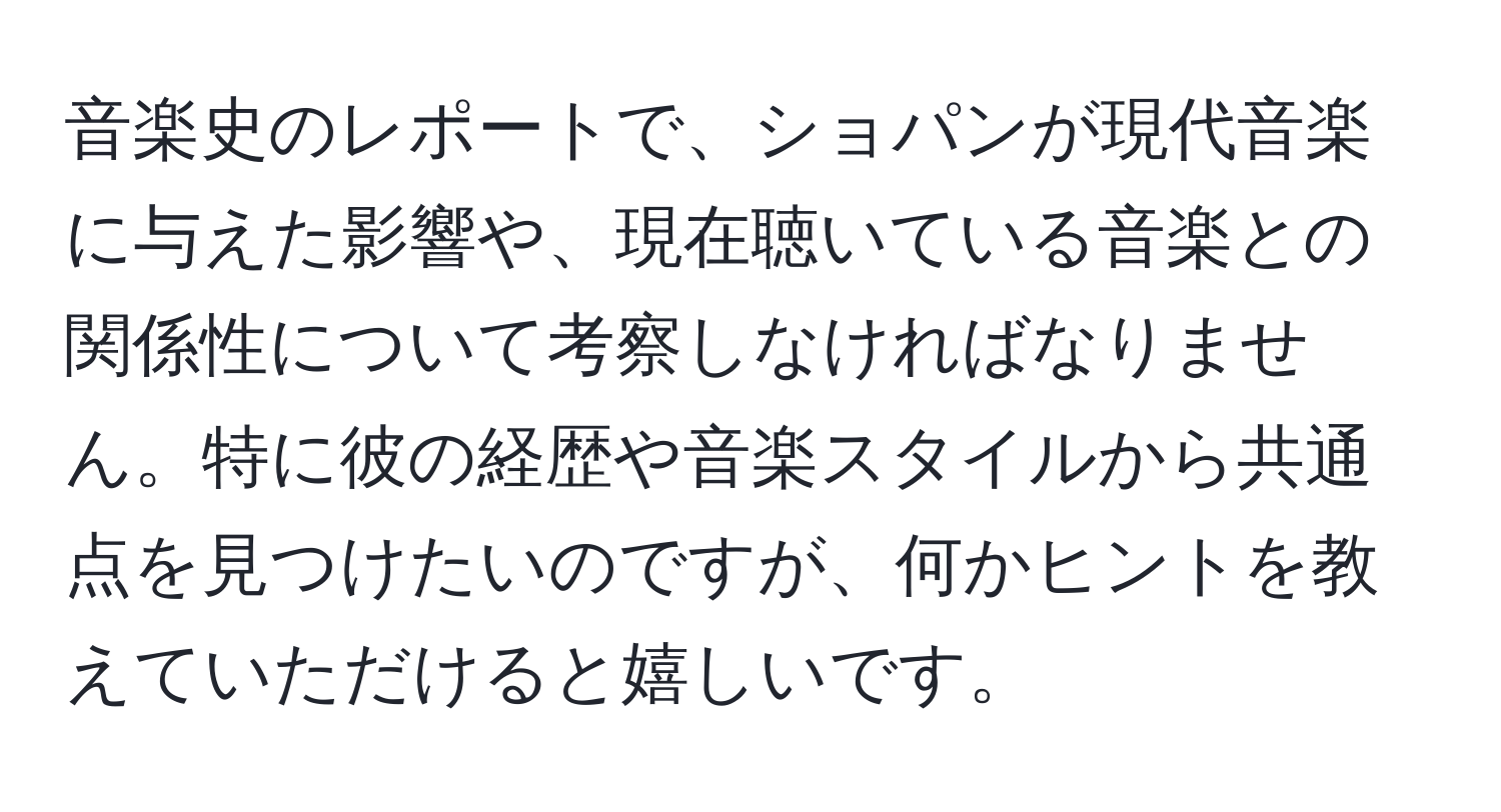 音楽史のレポートで、ショパンが現代音楽に与えた影響や、現在聴いている音楽との関係性について考察しなければなりません。特に彼の経歴や音楽スタイルから共通点を見つけたいのですが、何かヒントを教えていただけると嬉しいです。