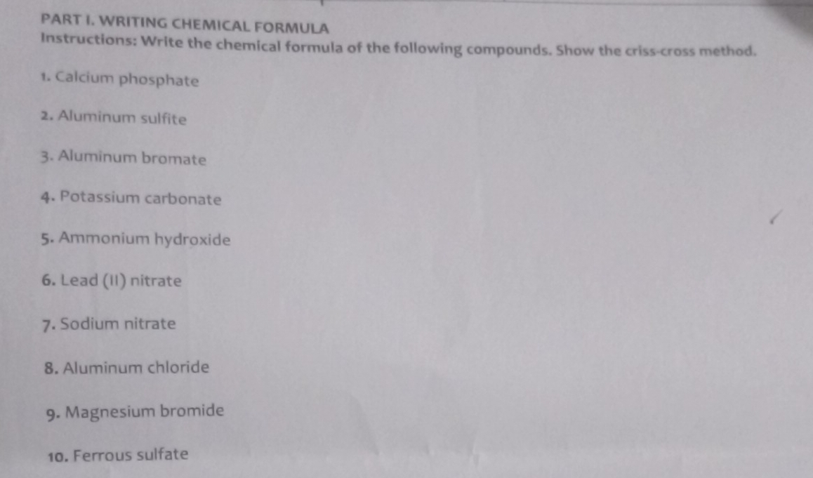 WRITING CHEMICAL FORMULA 
Instructions: Write the chemical formula of the following compounds. Show the criss-cross method. 
1. Calcium phosphate 
2. Aluminum sulfite 
3. Aluminum bromate 
4. Potassium carbonate 
5. Ammonium hydroxide 
6. Lead (II) nitrate 
7. Sodium nitrate 
8. Aluminum chloride 
9. Magnesium bromide 
10. Ferrous sulfate