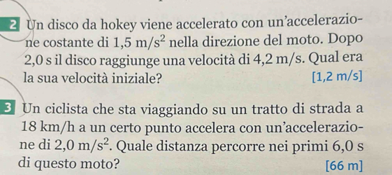 Un disco da hokey viene accelerato con un’accelerazio- 
ne costante di 1,5m/s^2 nella direzione del moto. Dopo
2,0 s il disco raggiunge una velocità di 4,2 m/s. Qual era 
la sua velocità iniziale? [1,2 m/s ] 
3 Un ciclista che sta viaggiando su un tratto di strada a
18 km/h a un certo punto accelera con un’accelerazio- 
ne di 2,0m/s^2. Quale distanza percorre nei primi 6,0 s
di questo moto? [ 66 m]