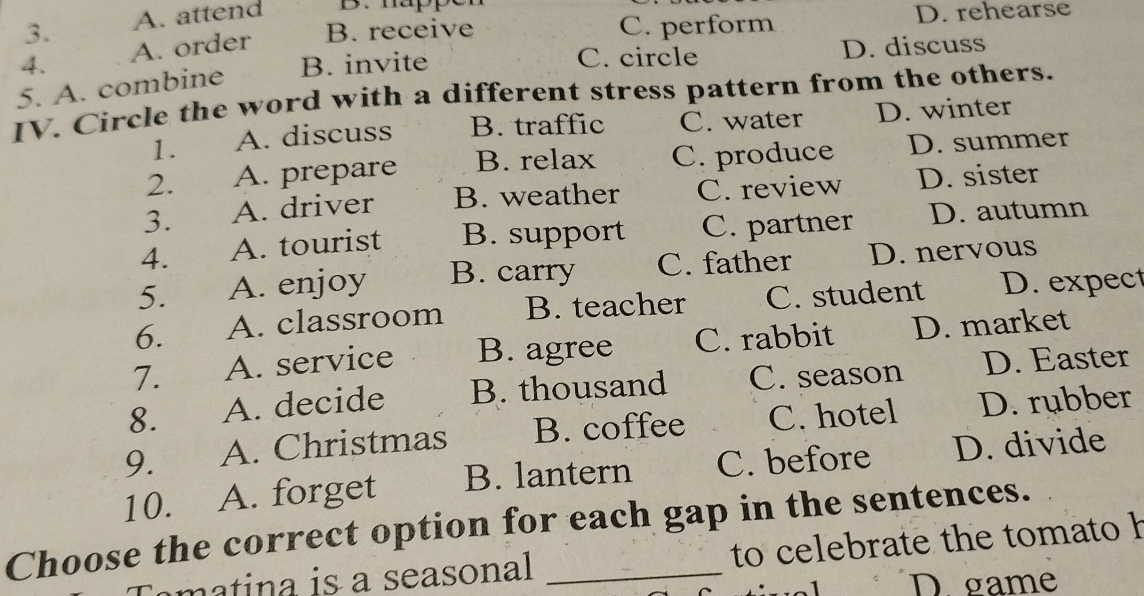 A. attend
B. mappe
3. B. receive C. perform D. rehearse
A. order
4. B. invite C. circle D. discuss
5. A. combine
IV. Circle the word with a different stress pattern from the others.
B. traffic
1. A. discuss C. water D. winter
B. relax D. summer
2. A. prepare C. produce
B. weather D. sister
3. A. driver C. review
D. autumn
B. support
4. A. tourist C. partner
B. carry C. father D. nervous
5. A. enjoy D. expect
B. teacher
6. A. classroom C. student
7. A. service
B. agree C. rabbit D. market
D. Easter
8. A. decide
B. thousand C. season
A. Christmas B. coffee C. hotel
D. rubber
9. C. before
10. A. forget D. divide
B. lantern
Choose the correct option for each gap in the sentences.
ma a is a seasonal to celebrate the tomato h
D. game