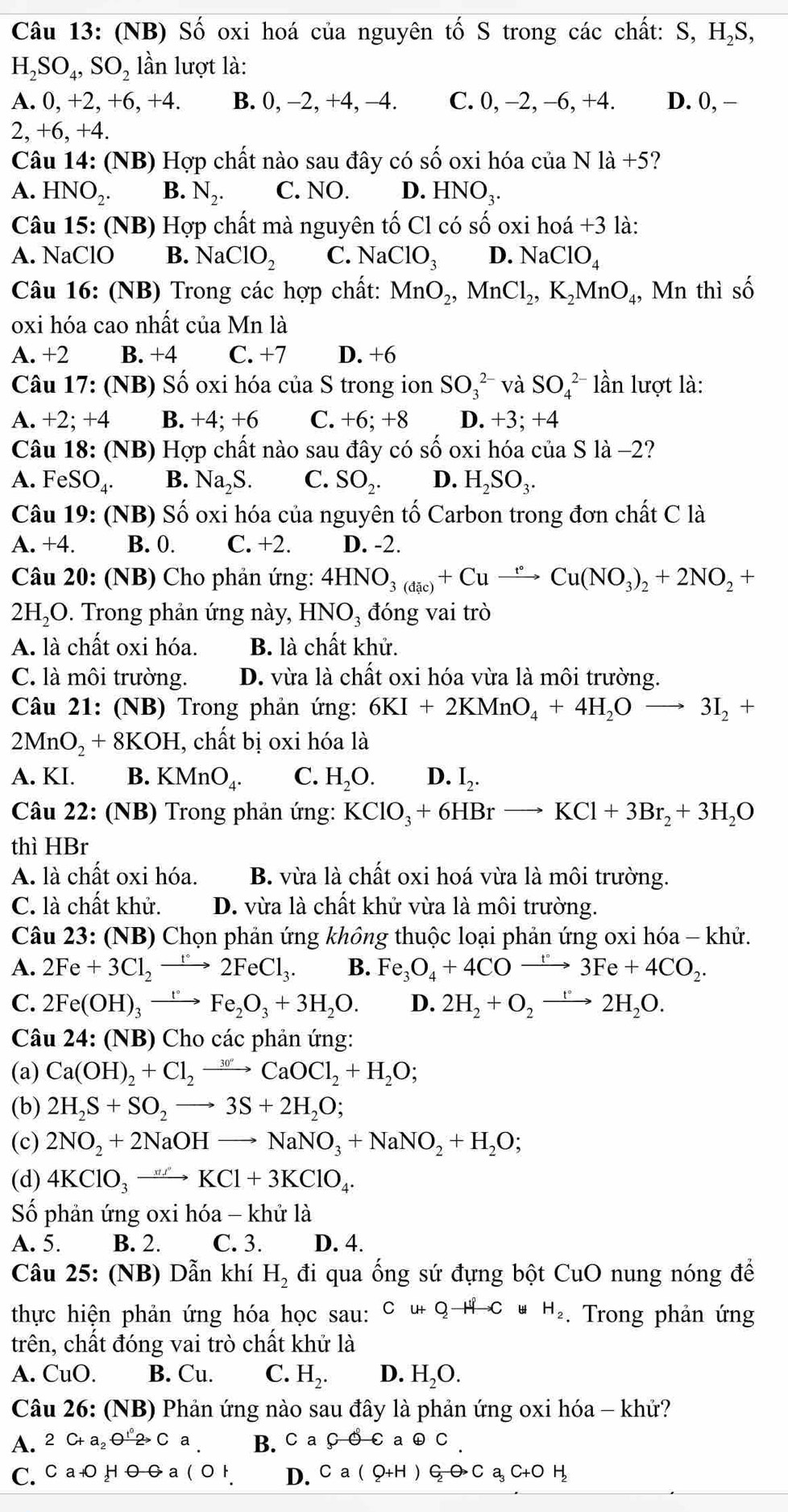 (NB) Số oxi hoá của nguyên tố S trong các chất: S, H,S,
H_2SO_4,SO_2 lần lượt là:
A. 0,+2,+6,+4. B. 0, −2, +4, −4. C. 0, -2, -6, +4. D. 0, −
2 +6,+4
Câu 14: (NB) Hợp chất nào sau đây có số oxi hóa của Nla+5 ?
A. HNO_2. B. N_2. C. NO. D. HNO_3.
Câu 15: (NB) Hợp chất mà nguyên tố Cl có số oxi hoá +3 là:
A. NaClO B. N 2 ClO_2 C. NaClO_3 D. NaClO_4
Câu 16: (NB) Trong các hợp chất: MnO_2,MnCl_2,K_2MnO_4 , Mn thì số
oxi hóa cao nhất của Mn là
A. +2 B. +4 C. +7 D. +6
Câu 17: (NB) Số oxi hóa của S trong ion SO_3^((2-) và SO_4^(2-) lần lượt là:
A. +2; +4 B. +4; +6 C. +6; +8 D. +3; +4
Câu 18: (NB) Hợp chất nào sau đây có số oxi hóa của S là −2?
A. FeSO_4). B. Na_2S. C. SO_2. D. H_2SO_3.
Câu 19: (NB) Số oxi hóa của nguyên tố Carbon trong đơn chất C là
A. +4. B. 0. C. +2. D. -2.
Câu 20: (NB) Cho phản ứng: 4HNO_3(dic)+Cuto Cu(NO_3)_2+2NO_2+
2HạO. Trong phản ứng này, HNO_3 đóng vai trò
A. là chất oxi hóa. B. là chất khử.
C. là môi trường. D. vừa là chất oxi hóa vừa là môi trường.
Câu 21: (NB) Trong phản ứng: 6KI+2KMnO_4+4H_2Oto 3I_2+
2MnO_2+8KOH I, chất bị oxi hóa là
A. KI. B. KMnO_4. C. H_2O. D. I_2.
Câu 22: (NB) Trong phản ứng: KClO_3+6HBrto KCl+3Br_2+3H_2O
thì HBr
A. là chất oxi hóa. B. vừa là chất oxi hoá vừa là môi trường.
C. là chất khử. D. vừa là chất khử vừa là môi trường.
Câu 23: (NB) Chọn phản ứng không thuộc loại phản ứng oxi hóa - khử.
A. 2Fe+3Cl_2to 2FeCl_3. B. Fe_3O_4+4COxrightarrow t°3Fe+4CO_2.
C. 2Fe(OH)_3xrightarrow t°Fe_2O_3+3H_2O. D. 2H_2+O_2to 2H_2O.
Câu 24: (NB) Cho các phản ứng:
(a) Ca(OH)_2+Cl_2to CaOCl_2+H_2O;
(b) 2H_2S+SO_2to 3S+2H_2O;
(c) 2NO_2+2NaOHto NaNO_3+NaNO_2+H_2O;
(d) 4KClO_3to KCl+3KClO_4.
Số phản ứng oxi hóa - khử là
A. 5. B. 2. C. 3. D. 4.
Câu 25 5: (NB) Dẫn khí H_2 đi qua ống sứ đựng bột CuO nung nóng để
thực hiện phản ứng hóa học sau: Cu+Qto CwH_2. Trong phản ứng
trên, chất đóng vai trò chất khử là
A. CuO. B. Cu. C. H_2. D. H_2O.
Câu 26: (NB) Phản ứng nào sau đây là phản ứng oxi hóa - khứ?
A. 2C+a_2to Ca B. C a Coplus C a oplus C
C. CaOHvarnothing a D. Ca(Q+H) C_2O_3Ca_3C+OH_2