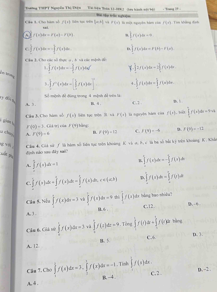 Trường THPT Nguyễn Thị Diệu Tài liệu Toán 12-HK2 (lưu hành nội bộ) - Trang 27 -
Bài tập trắc nghiệm
Câu 1. Cho hàm số f(x) liên tục trên [a;b] và F(x) là một nguyên hàm của f(x). Tìm khảng định
sai.
A. f(x)dx=F(a)-F(b). B. ∈tlimits _a^(af(x)dx=0.
C. ∈tlimits _a^bf(x)dx=-∈tlimits _b^af(x)dx.
D. ∈t f(x)dx=F(b)-F(a).
Câu 2. Cho các số thực a , b và các mệnh đề:
1. ∈tlimits _a^bf(x)dx=-∈tlimits _b^af(x)dx/. ∈tlimits _0^h2f(x)dx=2∈tlimits _h^af(x)dx.
k
ên trong
3. ∈tlimits _a^bf^2)(x)dx=[∈tlimits _a^(bf(x)dx]^2). ∈tlimits _a^bf(x)dx=∈tlimits _a^bf(u)du.
4
Số mệnh đề đúng trong 4 mệnh đề trên là:
ay đồi th
A. 3 . B. 4 . C.2 .
D. 1 .
Câu 3. Cho hàm số f(x) liên tục trên R và F(x) là nguyên hàm của f(x) , biết ∈tlimits _0^9f(x)dx=9vd
i gian b F(0)=3. Giá trị của F(9) bằng: F(9)=-6 D. F(9)=-12
u chuy A. F(9)=6
B. F(9)=12 C.
g với Câu 4. Giả sử ƒ là hàm số liên tục trên khoảng K và a, b, c là ba số bắt kỳ trên khoảng K . Khắn
định nào sau đây sai?
cuất phá ∈tlimits _a^af(x)dx=1
B. ∈tlimits _a^bf(x)dx=-∈tlimits _b^af(x)dx
A.
C. ∈tlimits _a^cf(x)dx+∈tlimits _c^bf(x)dx=∈tlimits _a^bf(x)dx,c∈ (a;b) D ∈tlimits _a^bf(x)dx=∈tlimits _a^bf(t)dt
Câu 5. Nếu ∈tlimits _2^5f(x)dx=3 và ∈tlimits _5^7f(x)dx=9 thì ∈tlimits _2^7f(x)dx bằng bao nhiêu?
B. 6 . C.12.
D.-6 .
A. 3 .
Câu 6. Giả sử ∈tlimits _0^1f(x)dx=3 và ∈tlimits _0^5f(z)dz=9. Tổng ∈tlimits _1^3f(t)dt+∈tlimits _3^5f(t)dt bǎng
D. 3.
B. 5. C.6.
A. 12.
. Tính ∈tlimits _1^3f(x)dx.
D. -2 .
C. 2 .
Câu 7. Cho ∈tlimits _1^2f(x)dx=3,∈tlimits _2^3f(x)dx=-1 B. -4 .
A. 4 .