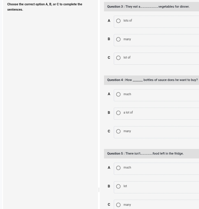 Choose the correct option A, B, or C to complete the
sentences. Question 3 : They eat a _vegetables for dinner.
A lots of
B many
C lot of
Question 4 : How_ bottles of sauce does he want to buy?
A much
B a lot of
C many
Question 5 : There isn't _food left in the fridge.
A much
B lot
C many