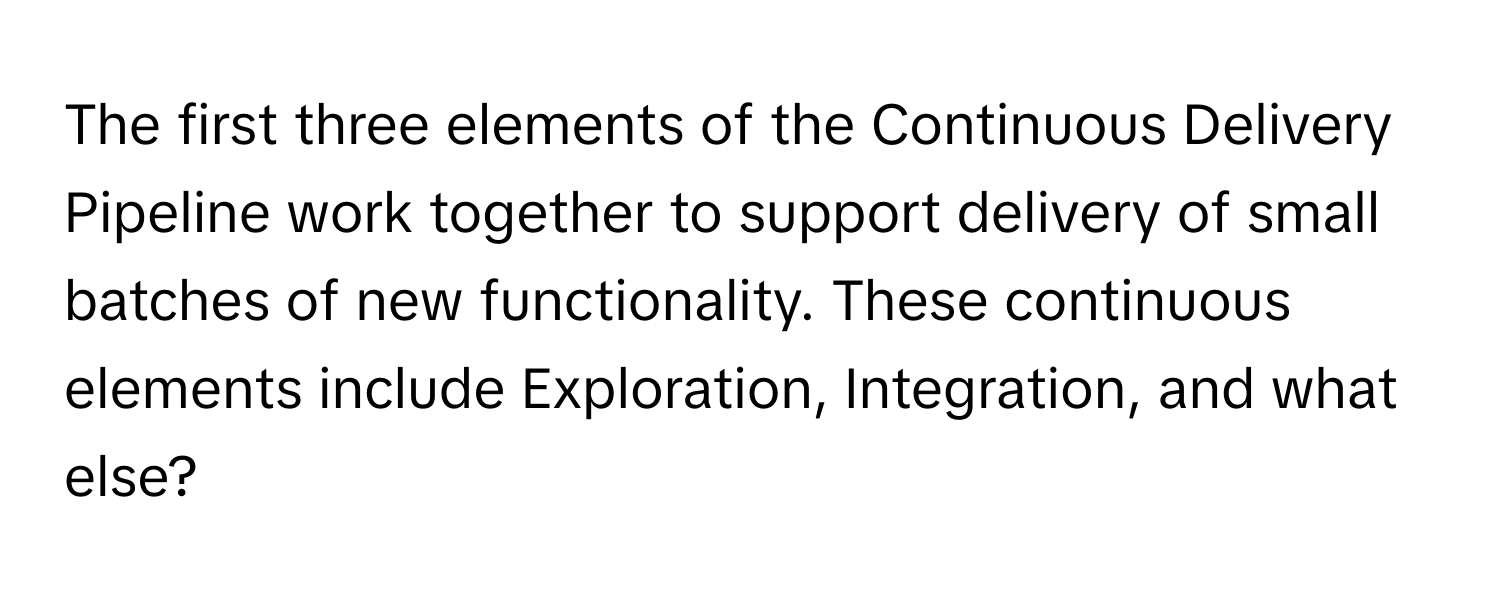 The first three elements of the Continuous Delivery Pipeline work together to support delivery of small batches of new functionality. These continuous elements include Exploration, Integration, and what else?