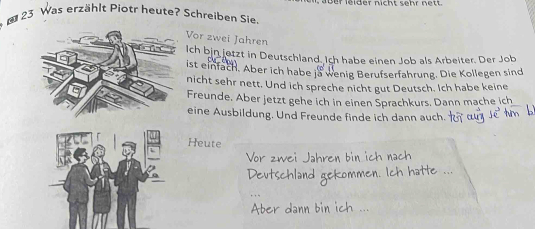 er leider nicht sehr nett. 
* * 23 Was erzählt Piotr heute? Schreiben Sie. 
Vor zwei Jahren 
Ich bjn jetzt in Deutschland. Ich habe einen Job als Arbeiter. Der Job 
ist einfach. Aber ich habe ja wenig Berufserfahrung. Die Kollegen sind 
nicht sehr nett. Und ich spreche nicht gut Deutsch. Ich habe keine 
Freunde. Aber jetzt gehe ich in einen Sprachkurs. Dann mache ich 
eine Ausbildung. Und Freunde finde ich dann auch. 
Heute 
Vor zwei Jahren bin ich nach