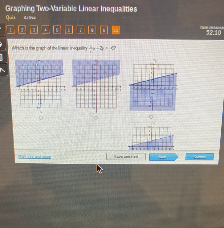 Graphing Two-Variable Linear Inequalities 
Quiz Active
1 2 3 4 5 6 7 B 9 10 TIVE REMAIN 52:10 
Which is the graph of the linear inequality  1/2 x-2y>-6 7 
0 
Mark this and return Save and Exit Next Sabmli