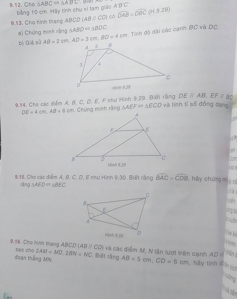 Cho △ ABC ∽ △ A'B'C'. Blết A'B'C'. 
bằng 10 cm. Hãy tính chu vi tam giác 
9.13. Cho hình thang ABCD(ABparallel CD) có widehat DAB=widehat DBC(H.9.28). 
a) Chứng minh rằng △ ABD∈fty △ BDC. 
b) Giả sử AB=2cm, AD=3cm, BD=4cm. Tính độ dài các cạnh BC và DC. 
9.14. Cho các điểm A, B, C, D, E, F như Hình 9.29. Biết rằng DE//AB, EF//BC
DE=4cm, AB=6cm. Chứng minh rằng △ AEF △ ECD và tính tỉ số đồng dạng. 
can 
lí Pị 
lam 
: 3 cm
1sO S 
9.15. Cho các điểm A, B, C, D, E như Hình 9.30. Biết rằng widehat BAC=widehat CDB , hãy chứng mi tháy trã 
ràng △ AED∈fty △ BEC. 
t blà o 
tuyền 
lòng bì 
X: vuôn 
ke 
ahình 
9.16. Cho hình thang ABCD (ABparallel CD) và các điểm M, N lần lượt trên cạnh AD và Tphán I 
đoạn thẳng MN. 
sao cho 2AM=MD, 2BN=NC. Biết rằng AB=5cm, CD=6cm , hãy tính đ iện tích 
Kvuởng 
: cả tấn