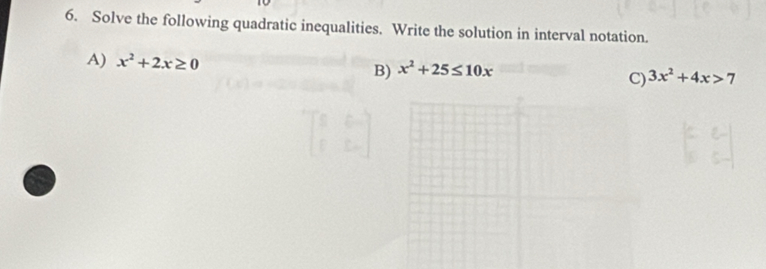 Solve the following quadratic inequalities. Write the solution in interval notation.
A) x^2+2x≥ 0 B) x^2+25≤ 10x
C) 3x^2+4x>7