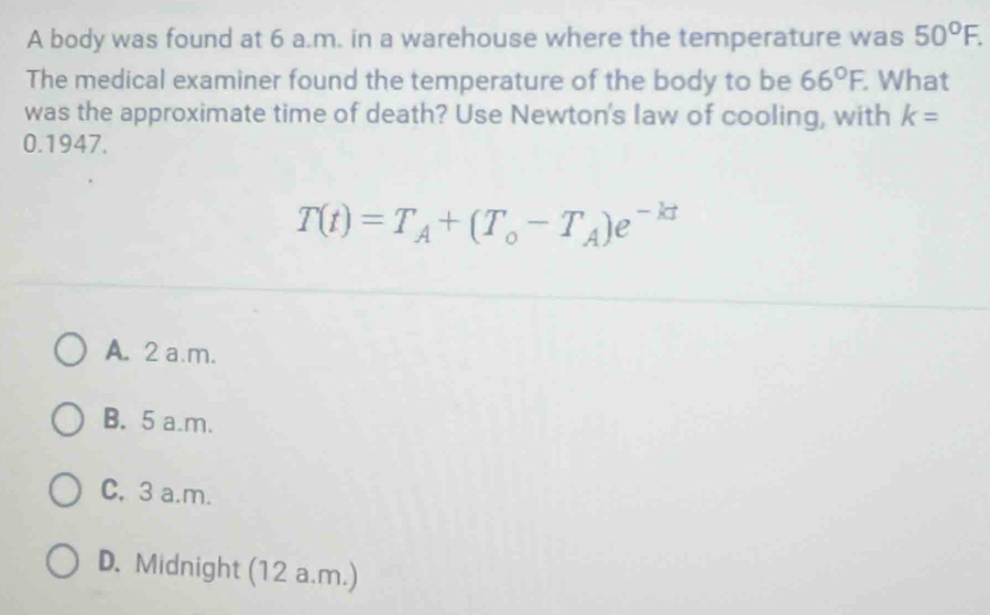 A body was found at 6 a.m. in a warehouse where the temperature was 50°F. 
The medical examiner found the temperature of the body to be 66°F. . What
was the approximate time of death? Use Newton's law of cooling, with k=
0.1947.
T(t)=T_A+(T_o-T_A)e^(-kt)
A. 2 a.m.
B. 5 a.m.
C. 3 a.m.
D. Midnight (12 a.m.)