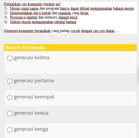 Perhatikan ciri komputer berikut ini!
1) Mesin cepat panas dan program hanya dapat dibuat menggunakan bahasa mesin
2) Membutuhkan daya listrik dan ruangan yang besar.
3) Prosesnya lambat dan memory dangat kecil
4) Sirkuit masih menggunakan tabung hampa
Generasi komputer berapakah yang paling cocok dengan ciri-ciri diatas ....
Belum Terjawab
generasi kelima
generasi pertama
generasi keempat
generasi kedua
generasi ketiga