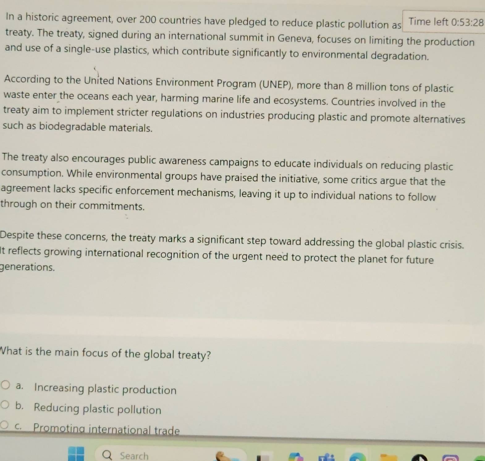 In a historic agreement, over 200 countries have pledged to reduce plastic pollution as Time left 0:53:28
treaty. The treaty, signed during an international summit in Geneva, focuses on limiting the production
and use of a single-use plastics, which contribute significantly to environmental degradation.
According to the United Nations Environment Program (UNEP), more than 8 million tons of plastic
waste enter the oceans each year, harming marine life and ecosystems. Countries involved in the
treaty aim to implement stricter regulations on industries producing plastic and promote alternatives
such as biodegradable materials.
The treaty also encourages public awareness campaigns to educate individuals on reducing plastic
consumption. While environmental groups have praised the initiative, some critics argue that the
agreement lacks specific enforcement mechanisms, leaving it up to individual nations to follow
through on their commitments.
Despite these concerns, the treaty marks a significant step toward addressing the global plastic crisis.
It reflects growing international recognition of the urgent need to protect the planet for future
generations.
What is the main focus of the global treaty?
a. Increasing plastic production
b. Reducing plastic pollution
Promoting international trade
Search