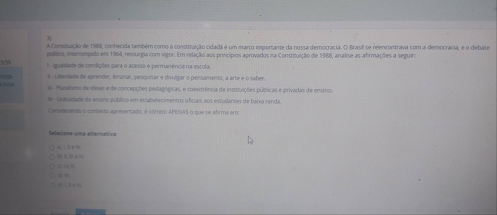 A Constituição de 1988, conhecida também como a constituição cidadã é um marco importante da nossa democracia. O Brasil se reencontrava com a democracia, e o debate
político, interrompido em 1964, ressurgia com vigor. Em relação aos princípios aprovados na Constituição de 1988, analise as afirmações a seguir:
3:59 I - Igualdade de condições para o acesso e permanência na escola.
rmite II - Liberdade de aprender, énsinar, pesquisar e divulgar o pensamento, a arte e o saber.
a nota III - Pluralismo de ideias e de concepções pedagógicas, e coexistência de instituições públicas e privadas de ensino.
IV - Gratuidade do ensino público em estabelecimentos oficiais aos estudantes de baixa renda.
Considerando o contexto apresentado, é córreto APENAS o que se afirma em:
Selecione uma alternativa:
a) I, Ⅱe ⅣV.
b) II, II e IV.
c) I eⅢ.
d) iII.
e) L fi e