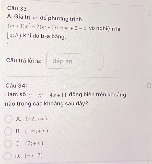 Giá trị m để phương trình
(m+1)x^2-2(m+1)x-m+2=0 vô nghiệm là
[a;b) khi đó b-a bằng.
:
Câu trả lời là: đáp án
Câu 34:
Hàm số y=x^2-4x+11 đồng biến trên khoảng
nào trong các khoảng sau đây?
A. (-2;+∈fty )
B. (-∈fty ;+∈fty ).
C. (2;+∈fty )
D. (-∈fty ;2)