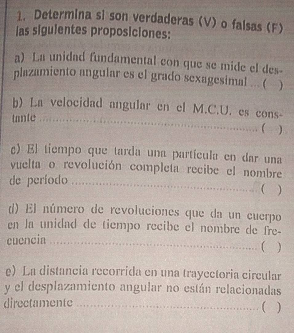 Determina si son verdaderas (V) o falsas (F) 
las siguientes proposiciones: 
a) La unidad fundamental con que se mide el des- 
plazamiento angular es el grado sexagesimal ... ( ) 
_ 
b) La velocidad angular en el M.C.U. es cons- 
tante _ 
..( ) 
c) El tiempo que tarda una partícula en dar una 
vuelta o revolución completa recibe el nombre 
de período_ 
( ) 
d) El número de revoluciones que da un cuerpo 
en la unidad de tiempo recibe el nombre de fre- 
cuencia _. ( ) 
e) La distancia recorrida en una trayectoria circular 
y el desplazamiento angular no están relacionadas 
directamente __( )