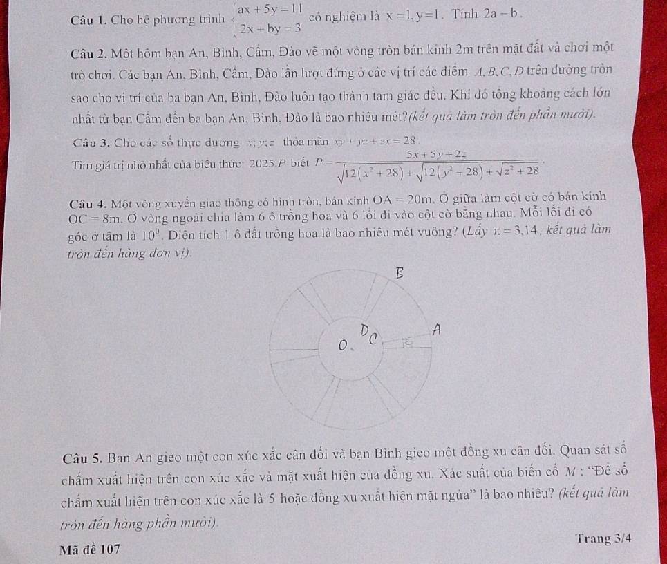 Cho hệ phương trình beginarrayl ax+5y=11 2x+by=3endarray. có nghiệm là x=1,y=1. Tính 2a-b.
Câu 2. Một hôm bạn An, Bình, Cầm, Đào vẽ một vòng tròn bán kính 2m trên mặt đất và chơi một
trò chơi. Các bạn An, Bình, Cầm, Đào lần lượt đứng ở các vị trí các điểm A, B,C, D trên đường tròn
sao cho vị trí của ba bạn An, Bình, Đào luôn tạo thành tam giác đều. Khi đó tông khoàng cách lớn
nhất từ bạn Cầm dến ba bạn An, Bình, Đào là bao nhiêu mét?(kết quả làm tròn đến phần mười).
Câu 3. Cho các số thực dương x; y; z thỏa mãn xy+yz+zx=28
Tim giá trị nhỏ nhất của biểu thức: 2025.P biết P= (5x+5y+2z)/sqrt(12(x^2+28))+sqrt(12(y^2+28))+sqrt(z^2+28) .
Câu 4. Một vòng xuyển giao thông có hình tròn, bản kính OA=20m. Ở giữa làm cột cờ có bán kính
OC=8m. Ở vòng ngoài chia làm 6 ô trồng hoa và 6 lồi đi vào cột cờ bằng nhau. Mỗi lối đi có
góc ở tâm là 10°. Diện tích 1 ô đất trồng hoa là bao nhiêu mét vuông? (Lầy π =3,14 , kết quả làm
tròn đến hàng đơn vị).
Câu 5. Ban An gieo một con xúc xắc cân đối và bạn Bình gieo một đồng xu cân đối. Quan sát số
chấm xuất hiện trên con xúc xắc và mặt xuất hiện của đồng xu. Xác suất của biến cố M : “Đề số
chẩm xuất hiện trên con xúc xắc là 5 hoặc đồng xu xuất hiện mặt ngửa” là bao nhiêu? (kết quả làm
tròn đến hàng phần mười).
Trang 3/4
Mã đề 107