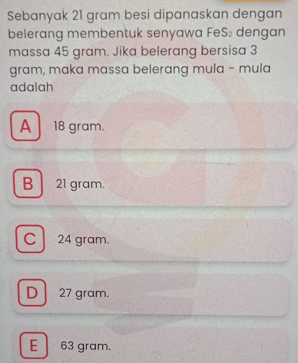 Sebanyak 21 gram besi dipanaskan dengan
belerang membentuk senyawa Fe S_2 dengan
massa 45 gram. Jika belerang bersisa 3
gram, maka massa belerang mula - mula
adalah
A 18 gram.
B 21 gram.
C 24 gram.
D 27 gram.
E 63 gram.