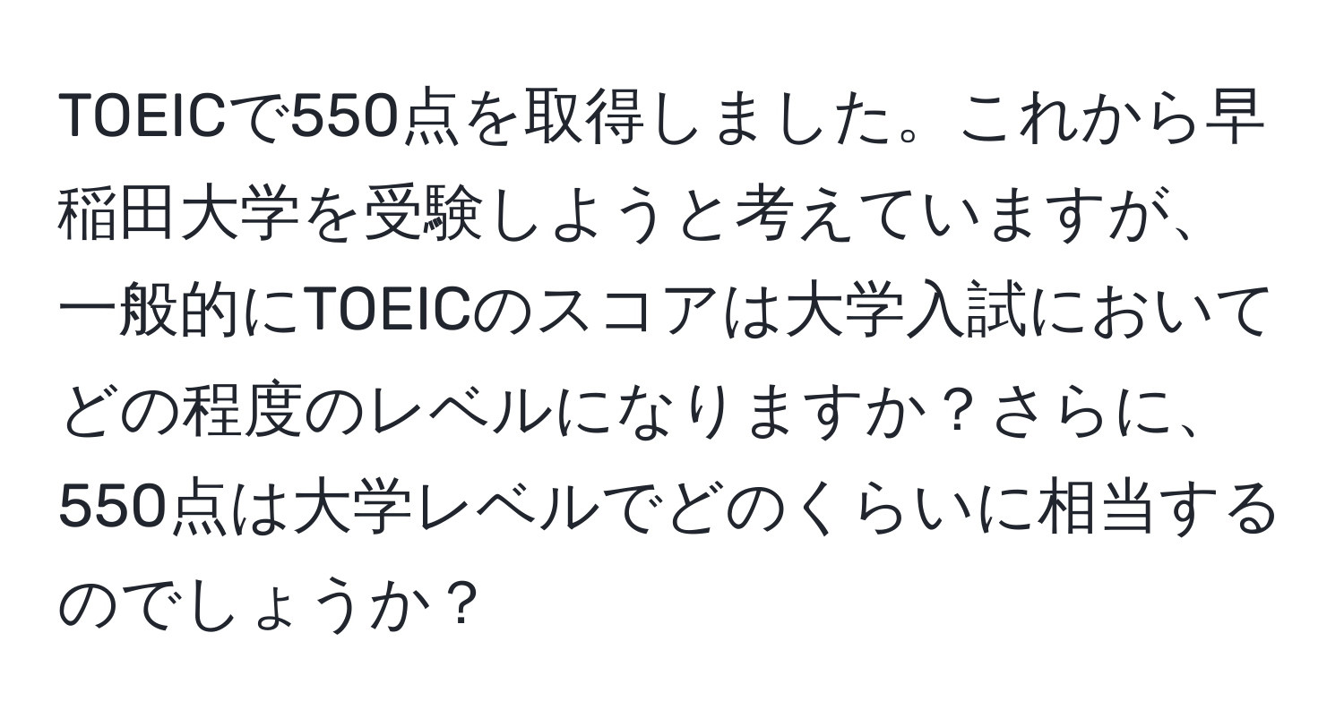 TOEICで550点を取得しました。これから早稲田大学を受験しようと考えていますが、一般的にTOEICのスコアは大学入試においてどの程度のレベルになりますか？さらに、550点は大学レベルでどのくらいに相当するのでしょうか？