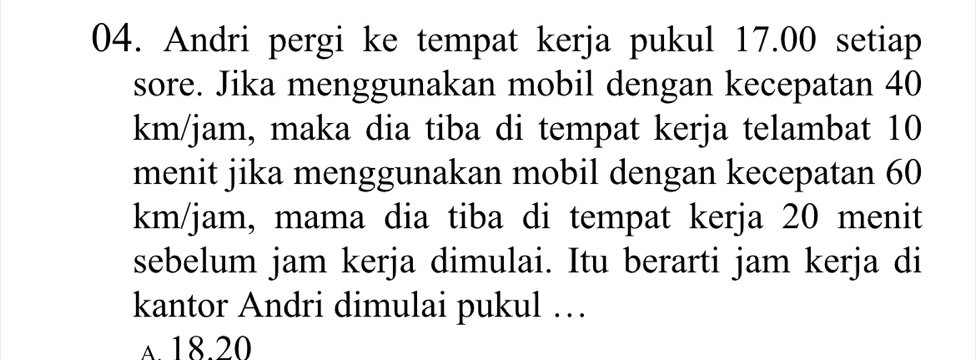 Andri pergi ke tempat kerja pukul 17.00 setiap
sore. Jika menggunakan mobil dengan kecepatan 40
km/jam, maka dia tiba di tempat kerja telambat 10
menit jika menggunakan mobil dengan kecepatan 60
km/jam, mama dia tiba di tempat kerja 20 menit
sebelum jam kerja dimulai. Itu berarti jam kerja di
kantor Andri dimulai pukul …
A 18.20