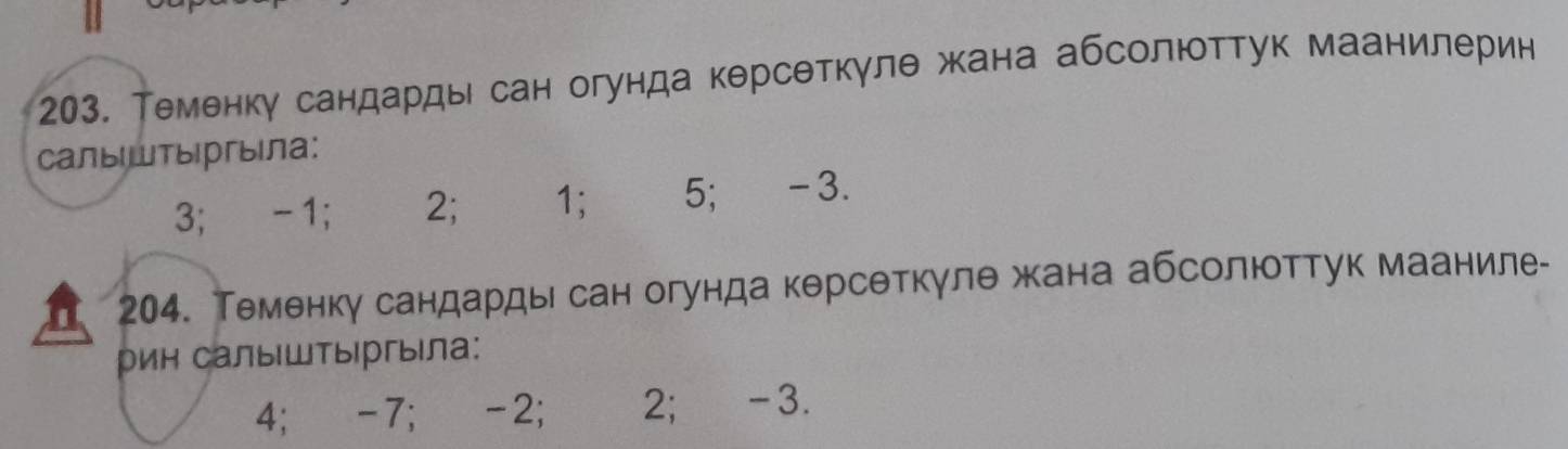 203, Теменку сандарды сан огунда керсеткуле жана абсолюттук маанилерин
Cалыштыргыiла:
3; -1; 2; 1; 5; -3.
204. Теменку сандардысан огунда керсеткγлθ жана абсолюоттук мааниле-
рин салыШТыргыла:
4; -7; -2; 2; -3.