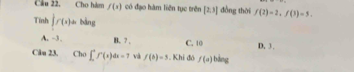 Cầu 22, Cho hàm f(x) có đạo hàm liên tục trên [2;3] đồng thời f(2)=2, f(3)=5. 
Tính ∈tlimits _1^(1f'(x)d bàng
A、 -3 、 B. 7. C. 10 D. 3.
Câu 23. Cho ∈t _a^bf^,)(x)dx=7 và f(b)=5. Khi đó f(a) bằng