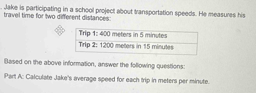 Jake is participating in a school project about transportation speeds. He measures his 
travel time for two different distances: 
Based on the above information, answer the following questions: 
Part A: Calculate Jake's average speed for each trip in meters per minute.