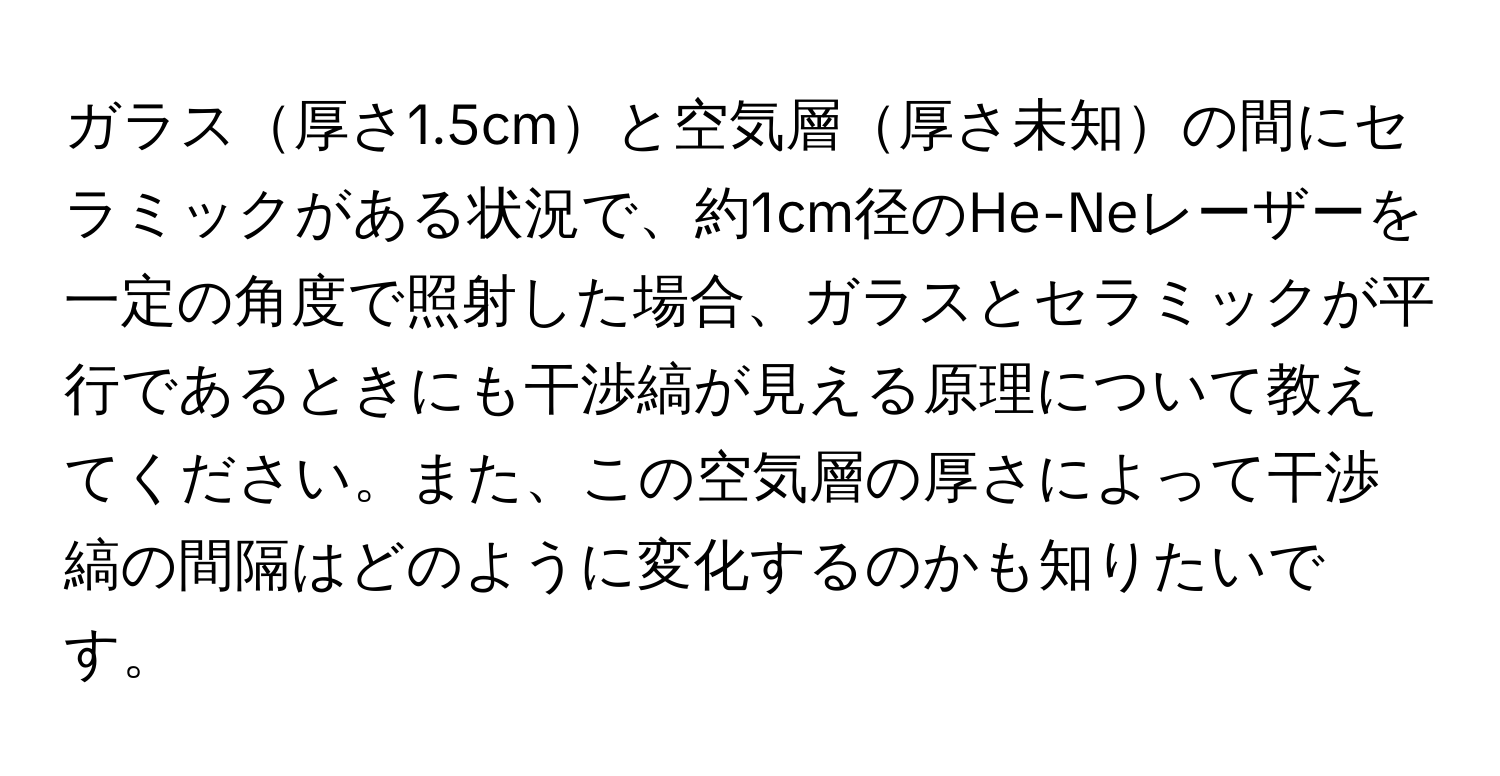 ガラス厚さ1.5cmと空気層厚さ未知の間にセラミックがある状況で、約1cm径のHe-Neレーザーを一定の角度で照射した場合、ガラスとセラミックが平行であるときにも干渉縞が見える原理について教えてください。また、この空気層の厚さによって干渉縞の間隔はどのように変化するのかも知りたいです。