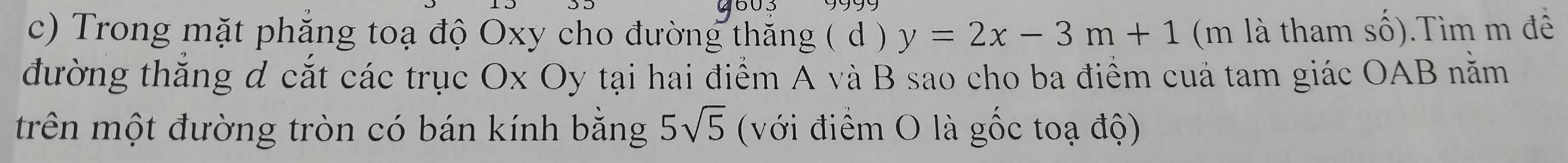 9603 
c) Trong mặt phẳng toạ độ Oxy cho đường thăng ( d ) y=2x-3m+1 (m là tham số).Tìm m đê 
đường thắng d cắt các trục Ox Oy tại hai điểm A và B sao cho ba điểm cuả tam giác OAB nằm 
trên một đường tròn có bán kính bằng 5sqrt(5) (với điểm O là gốc toạ độ)