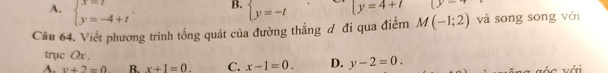 B.
A. beginarrayl x=7 y=-4+tendarray.. beginarrayl y=-tendarray.
ly=4+t |y-
Câu 64. Viết phương trình tổng quát của đường thẳng đ đi qua điểm M(-1;2) và song song với
trục Ox.
A. y+2=0 B. x+1=0. C. x-1=0.
D. y-2=0.