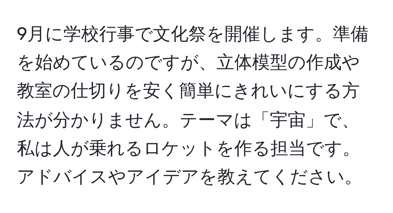 9月に学校行事で文化祭を開催します。準備を始めているのですが、立体模型の作成や教室の仕切りを安く簡単にきれいにする方法が分かりません。テーマは「宇宙」で、私は人が乗れるロケットを作る担当です。アドバイスやアイデアを教えてください。