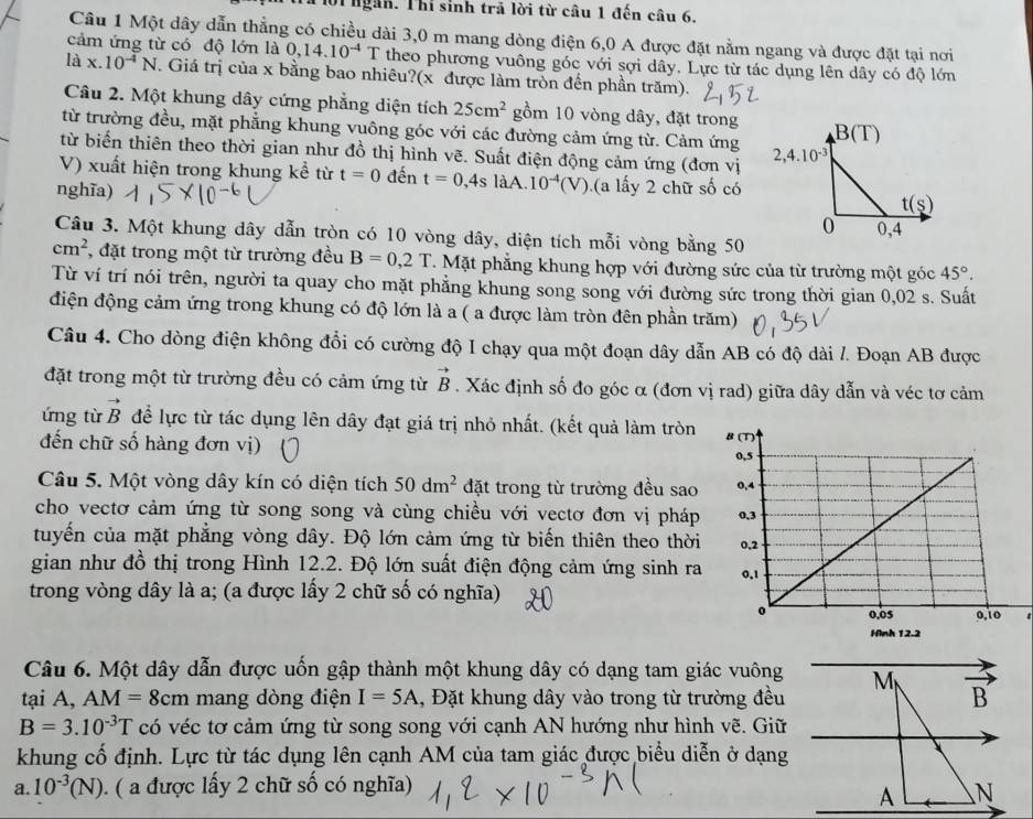 lời  ngàn. Thi sinh trã lời từ câu 1 đến câu 6.
Câu 1 Một dây dẫn thẳng có chiều dài 3,0 m mang dòng điện 6,0 A được đặt nằm ngang và được đặt tại nơi
cảm ứng từ có độ lớn là 0,14.10^(-4)T theo phương vuông góc với sợi dây. Lực từ tác dụng lên dây có độ lớn
là x.10^(-4)N. Giá trị của x bằng bao nhiêu?(x được làm tròn đến phần trăm).
Câu 2. Một khung dây cứng phẳng diện tích 25cm^2 gồm 10 vòng dây, đặt trong
từ trường đều, mặt phẳng khung vuông góc với các đường cảm ứng từ. Cảm ứng 
từ biến thiên theo thời gian như đồ thị hình vẽ. Suất điện động cảm ứng (đơn vị
V) xuất hiện trong khung kể từ t=0 đến t=0,4slaA .10^(-4)(V)
nghĩa) (a lấy 2 chữ số có
Câu 3. Một khung dây dẫn tròn có 10 vòng dây, diện tích mỗi vòng bằng 50
cm^2 , đặt trong một từ trường đều B=0,2T T. Mặt phẳng khung hợp với đường sức của từ trường một góc 45°.
Từ ví trí nói trên, người ta quay cho mặt phẳng khung song song với đường sức trong thời gian 0,02 s. Suất
điện động cảm ứng trong khung có độ lớn là a ( a được làm tròn đên phần trăm)
Câu 4. Cho dòng điện không đổi có cường độ I chạy qua một đoạn dây dẫn AB có độ dài /. Đoạn AB được
đặt trong một từ trường đều có cảm ứng từ vector B. Xác định số đo góc α (đơn vị rad) giữa dây dẫn và véc tơ cảm
ứng từ vector B để lực từ tác dụng lên dây đạt giá trị nhỏ nhất. (kết quả làm tròn 
đến chữ số hàng đơn vị)
Câu 5. Một vòng dây kín có diện tích 50dm^2 đặt trong từ trường đều sao 
cho vectơ cảm ứng từ song song và cùng chiều với vectơ đơn vị pháp 
tuyến của mặt phẳng vòng dây. Độ lớn cảm ứng từ biến thiên theo thời
gian như đồ thị trong Hình 12.2. Độ lớn suất điện động cảm ứng sinh ra
trong vòng dây là a; (a được lấy 2 chữ số có nghĩa)
Câu 6. Một dây dẫn được uốn gập thành một khung dây có dạng tam giác vuông 
tại A, AM=8cm mang dòng điện I=5A , Đặt khung dây vào trong từ trường đều
B=3.10^(-3)T có véc tơ cảm ứng từ song song với cạnh AN hướng như hình vẽ. Giữ
khung cố định. Lực từ tác dụng lên cạnh AM của tam giác được biểu diễn ở dạng
a. 10^(-3)(N) ). ( a được lấy 2 chữ số có nghĩa)