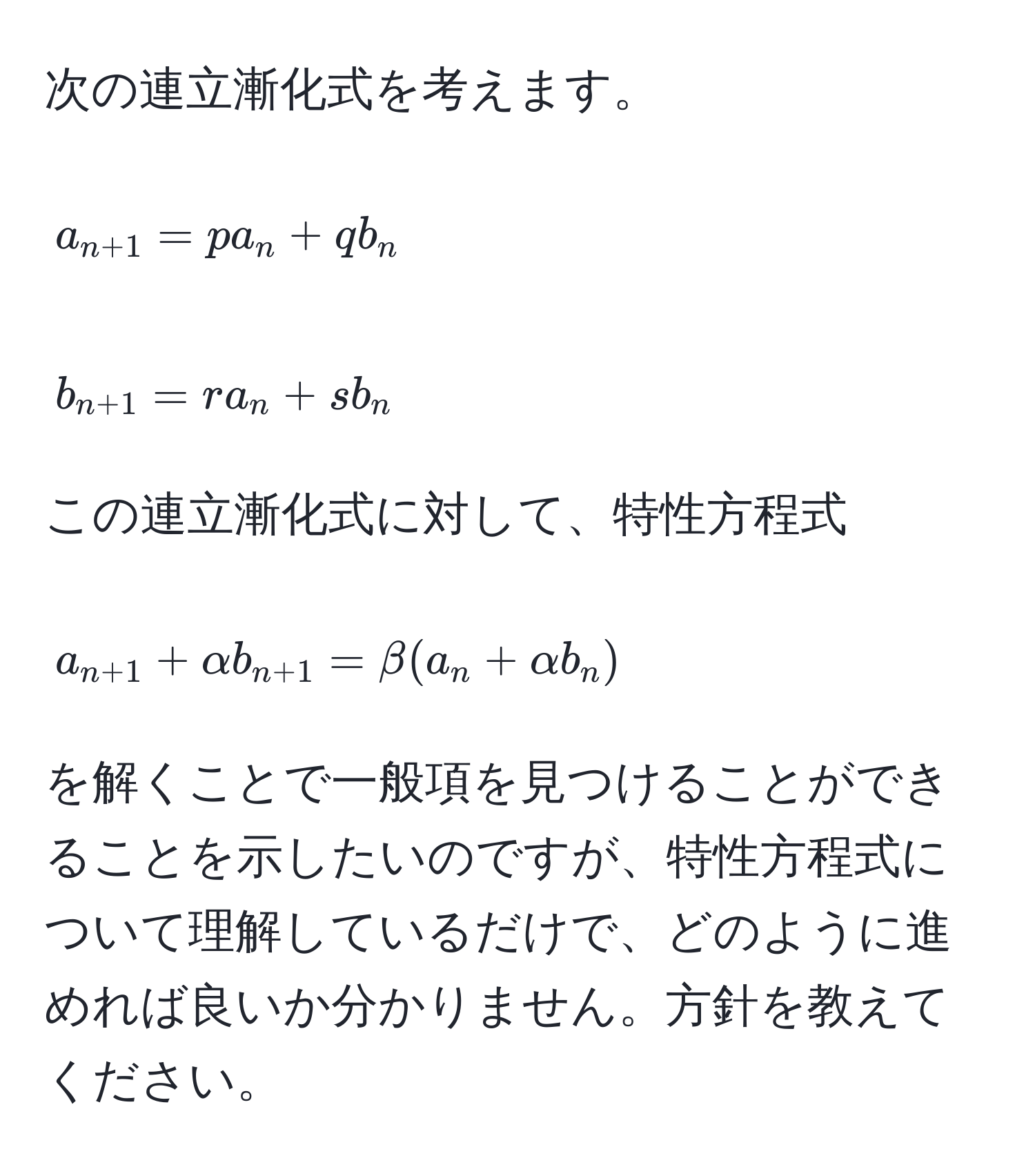 次の連立漸化式を考えます。  
[
a_n+1 = p a_n + q b_n  
]  
[
b_n+1 = r a_n + s b_n  
]  
この連立漸化式に対して、特性方程式  
[
a_n+1 + alpha b_n+1 = beta (a_n + alpha b_n)  
]  
を解くことで一般項を見つけることができることを示したいのですが、特性方程式について理解しているだけで、どのように進めれば良いか分かりません。方針を教えてください。