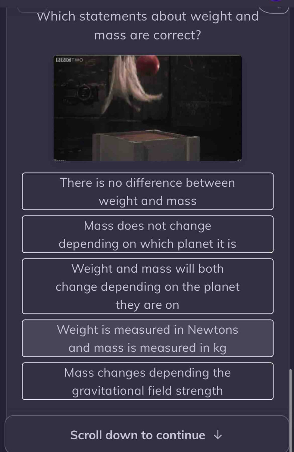 Which statements about weight and
mass are correct?
There is no difference between
weight and mass
Mass does not change
depending on which planet it is
Weight and mass will both
change depending on the planet
they are on
Weight is measured in Newtons
and mass is measured in kg
Mass changes depending the
gravitational field strength
Scroll down to continue