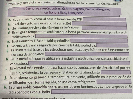 ← Investiga y completa las siguientes afirmaciones con los elementos del recuadro. 
Hidrógeno, oganesón, cobre, fósforo, oxígeno, hierro, nitrógeno, 
carbono, silicio, helio, neón. 
a. Es un no metal esencial para la formación de ATP. 
b. Es el elemento que más abunda en el Sol. 
c. Su nombre proviene del término en latín ferrum. 
d. Es un gas a temperatura ambiente que forma parte del aire y es vital para la respi- 
ración aeróbica. 
e. Es el elemento 118 de la tabla periódica. 
f Se encuentra en la segunda posición de la tabla periódica. 
g. Es un no metal base de las estructuras orgánicas, cuyo isótopo con 8 neutrones se 
usa para datar objetos. 
h. Es un metaloide que se utiliza en la industria electrónica por su capacidad semi- 
conductora. 
i. Es el metal más empleado para hacer cables conductores de electricidad por ser 
flexible, resistente a la corrosión y relativamente abundante. 
j. Es un elemento gaseoso a temperatura ambiente, utilizado en la producción de 
fertilizantes y, en forma líquida, se usa como refrigerante. 
k. Es un gas noble conocido por su uso en letreros luminosos y comparte grupo en la 
tabla periódica con el helio.