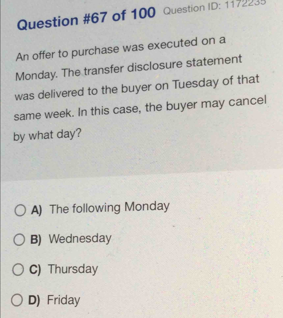 of 100 Question ID: 1172235
An offer to purchase was executed on a
Monday. The transfer disclosure statement
was delivered to the buyer on Tuesday of that
same week. In this case, the buyer may cancel
by what day?
A) The following Monday
B) Wednesday
C) Thursday
D) Friday